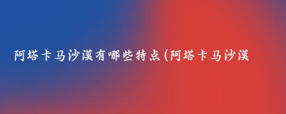 阿塔卡马沙漠有哪些特点(阿塔卡马沙漠旅游)