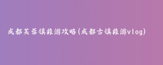成都芙蓉镇旅游攻略(成都古镇旅游vlog)