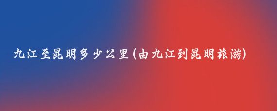 九江至昆明多少公里(由九江到昆明旅游)