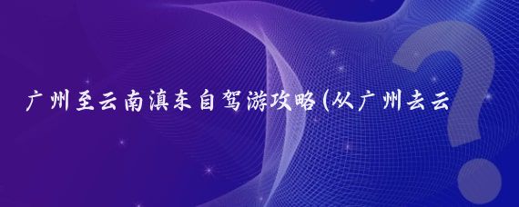 广州至云南滇东自驾游攻略(从广州去云南旅游攻略)