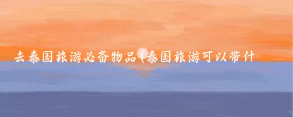 去泰国旅游必备物品(泰国旅游可以带什么)