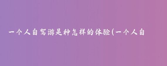 一个人自驾游是种怎样的体验(一个人自驾旅游)