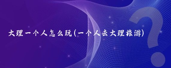 大理一个人怎么玩(一个人去大理旅游)