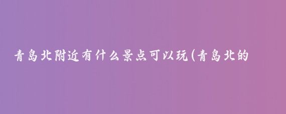 青岛北附近有什么景点可以玩(青岛北的旅游景点)