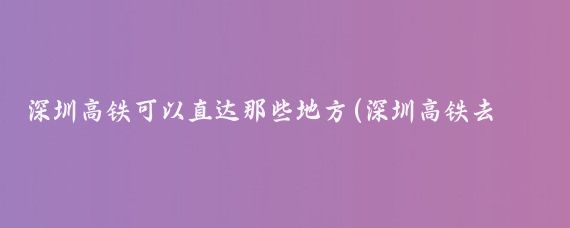 深圳高铁可以直达那些地方(深圳高铁去哪里旅游)