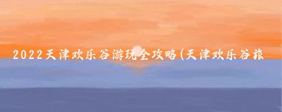2022天津欢乐谷游玩全攻略(天津欢乐谷旅游攻略学生)