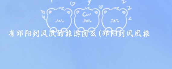有邵阳到凤凰的旅游团么(邵阳到凤凰旅游团)
