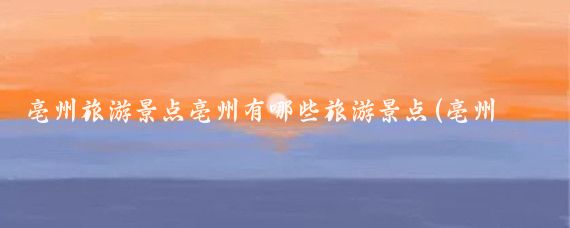 亳州旅游景点亳州有哪些旅游景点(亳州有哪些旅游景点)