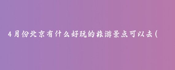 4月份北京有什么好玩的旅游景点可以去(北京4月份去哪里旅游最好)