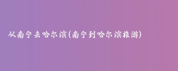 从南宁去哈尔滨(南宁到哈尔滨旅游)