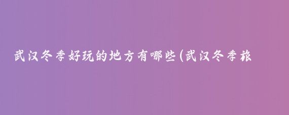 武汉冬季好玩的地方有哪些(武汉冬季旅游景点)