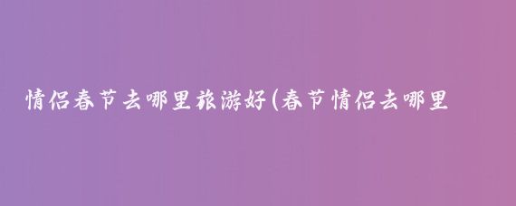 情侣春节去哪里旅游好(春节情侣去哪里旅游)