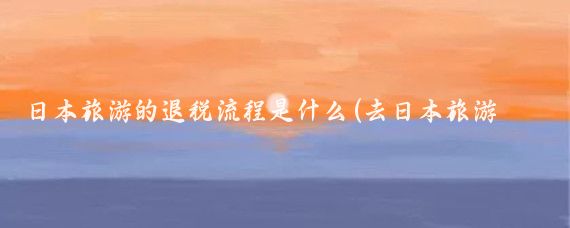 日本旅游的退税流程是什么(去日本旅游退税)