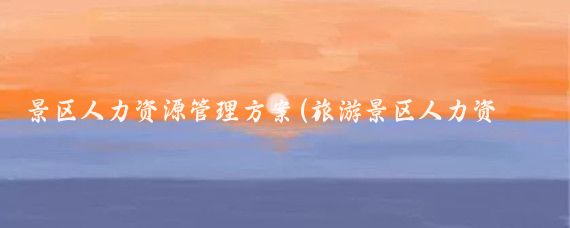 景区人力资源管理方案(旅游景区人力资源管理)