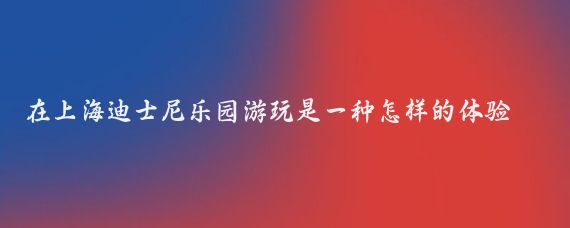 在上海迪士尼乐园游玩是一种怎样的体验(上海迪士尼旅游感受)