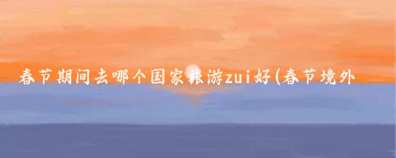 春节期间去哪个国家旅游zui好(春节境外去哪里旅游比较好)