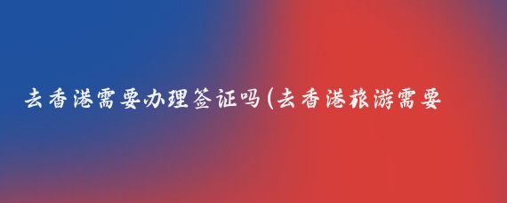 去香港需要办理签证吗(去香港旅游需要签证吗)