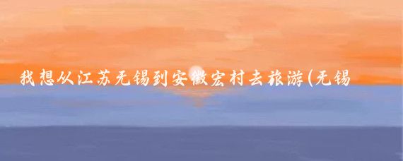 我想从江苏无锡到安徽宏村去旅游(无锡去安徽宏村旅游)