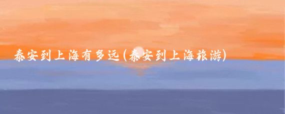 泰安到上海有多远(泰安到上海旅游)