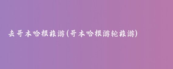 去哥本哈根旅游(哥本哈根游轮旅游)