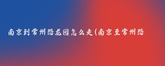 南京到常州恐龙园怎么走(南京至常州恐龙园旅游)