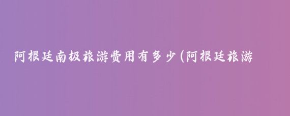 阿根廷南极旅游费用有多少(阿根廷旅游要多少钱)