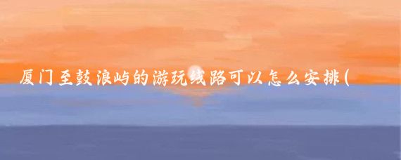 厦门至鼓浪屿的游玩线路可以怎么安排(厦门鼓浪屿旅游线路)