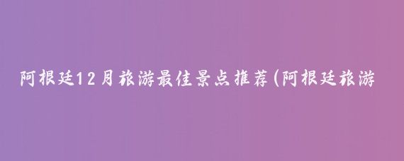 阿根廷12月旅游最佳景点推荐(阿根廷旅游最佳季节)