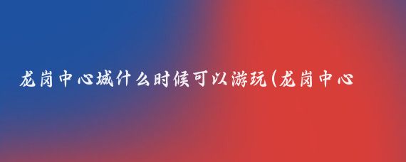龙岗中心城什么时候可以游玩(龙岗中心城旅游)