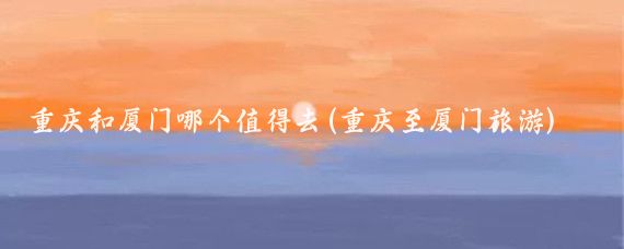 重庆和厦门哪个值得去(重庆至厦门旅游)