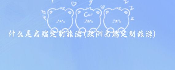 什么是高端定制旅游(欧洲高端定制旅游)