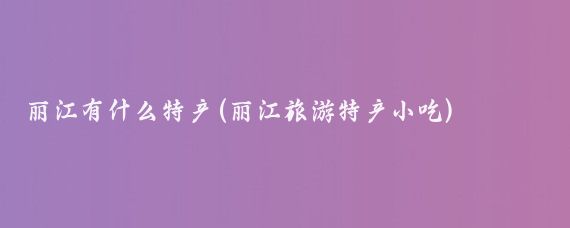 丽江有什么特产(丽江旅游特产小吃)