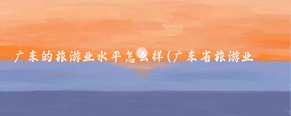 广东的旅游业水平怎么样(广东省旅游业发展现状)
