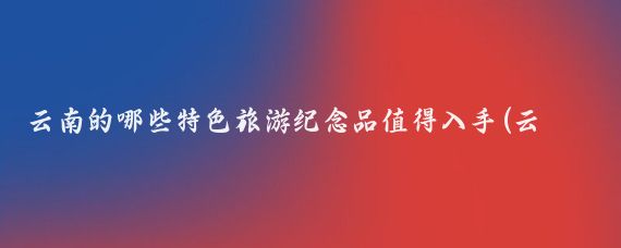 云南的哪些特色旅游纪念品值得入手(云南旅游买什么纪念品)