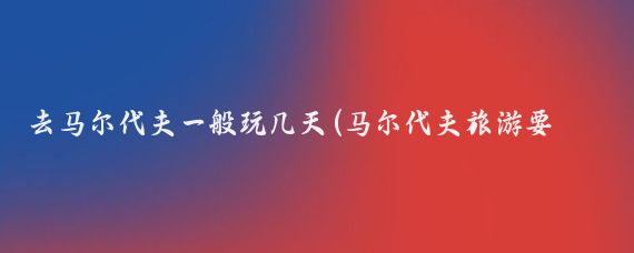 去马尔代夫一般玩几天(马尔代夫旅游要多少天)