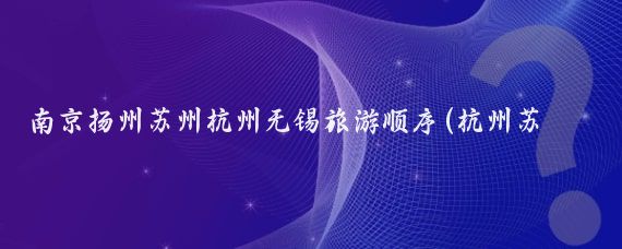 南京扬州苏州杭州无锡旅游顺序(杭州苏州南京旅游攻略)