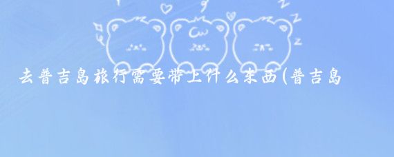 去普吉岛旅行需要带上什么东西(普吉岛旅游带什么东西)