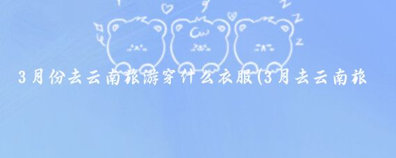 3月份去云南旅游穿什么衣服(3月去云南旅游必备物品)