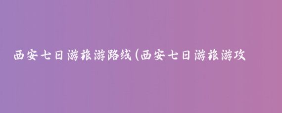 西安七日游旅游路线(西安七日游旅游攻略)