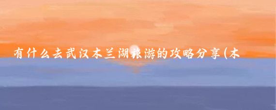 有什么去武汉木兰湖旅游的攻略分享(木兰湖旅游攻略)