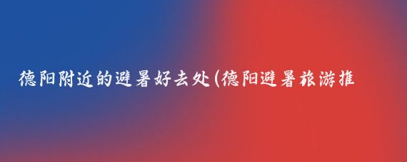 德阳附近的避暑好去处(德阳避暑旅游推荐)