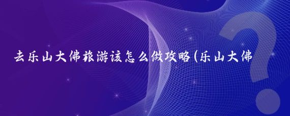 去乐山大佛旅游该怎么做攻略(乐山大佛景区旅游攻略)