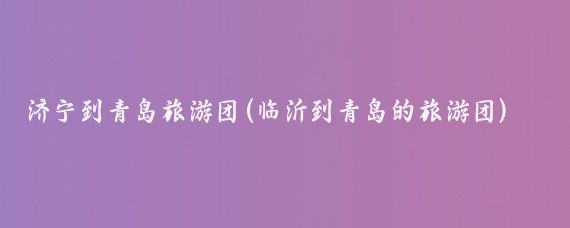 济宁到青岛旅游团(临沂到青岛的旅游团)