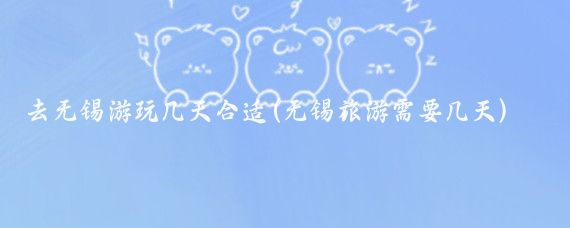 去无锡游玩几天合适(无锡旅游需要几天)