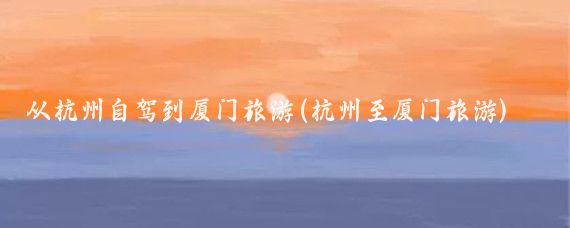 从杭州自驾到厦门旅游(杭州至厦门旅游)