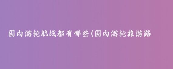 国内游轮航线都有哪些(国内游轮旅游路线)