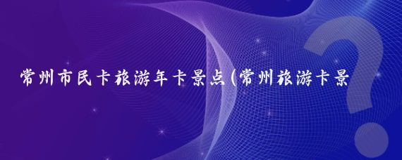 常州市民卡旅游年卡景点(常州旅游卡景点介绍)
