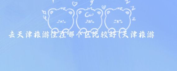 去天津旅游住在哪个区比较好(天津旅游住哪个区)