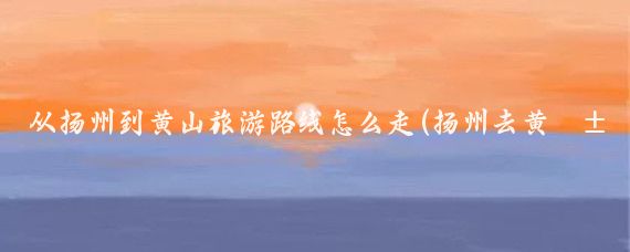 从扬州到黄山旅游路线怎么走(扬州去黄山旅游)