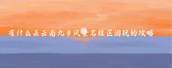 有什么去云南九乡风景名胜区游玩的攻略(九乡风景区旅游攻略)